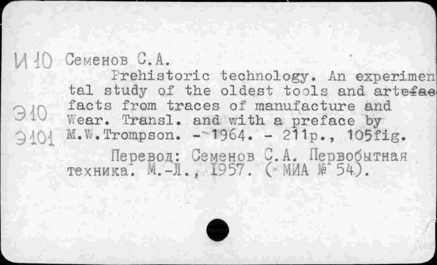 ﻿Ц 10 Семенов 0.A.
Prehistoric technology. An experimen tai study of the oldest tools and arte<ae facts from traces of manufacture and Wear. Transi, and with a preface by M.W. Trompe on. -1964. - 211p., 1O5fig.
Перевод: Семенов С. А. Первобытная техника. М.-Л., 1957. (■ МИА № 54).
